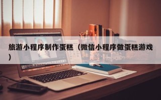临沂旅游小程序制作蛋糕（微信小程序做蛋糕游戏）